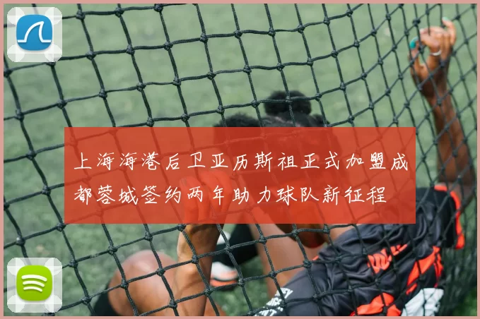 上海海港后卫亚历斯祖正式加盟成都蓉城签约两年助力球队新征程