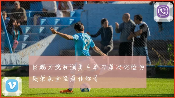 彭鹏力挽狂澜勇斗单刀屡次化险为夷荣获全场最佳称号