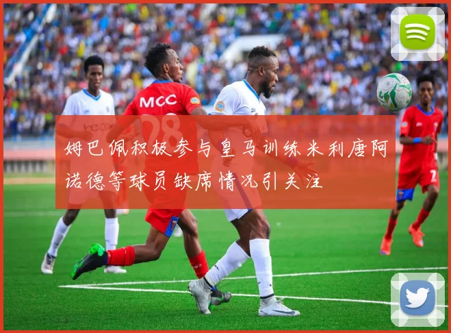 姆巴佩积极参与皇马训练米利唐阿诺德等球员缺席情况引关注