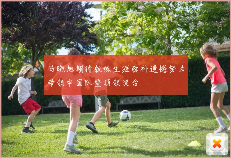 马晓旭期待教练生涯弥补遗憾努力带领中国队登顶领奖台