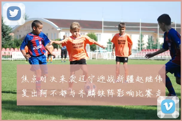 焦点对决来袭辽宁迎战新疆赵继伟复出阿不都与齐麟缺阵影响比赛走势
