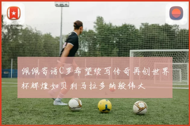 佩佩寄语C罗希望续写传奇再创世界杯辉煌如贝利马拉多纳般伟大
