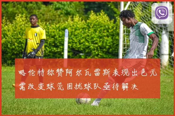 略伦特称赞阿尔瓦雷斯表现出色无需改变球荒困扰球队亟待解决
