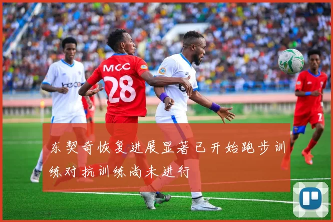 东契奇恢复进展显著已开始跑步训练对抗训练尚未进行
