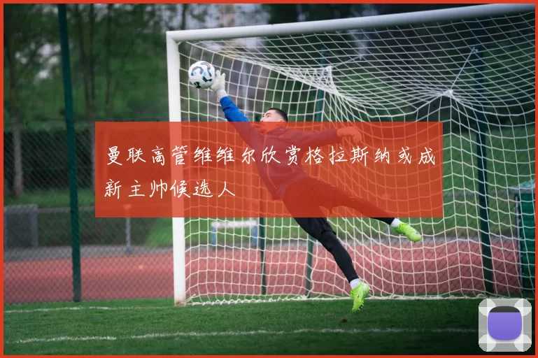 曼联高管维维尔欣赏格拉斯纳或成新主帅候选人